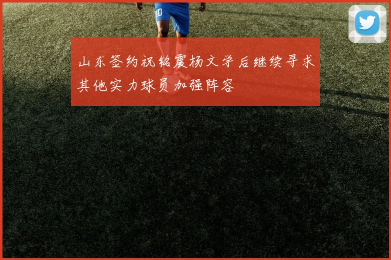山东签约祝铭震杨文学后继续寻求其他实力球员加强阵容
