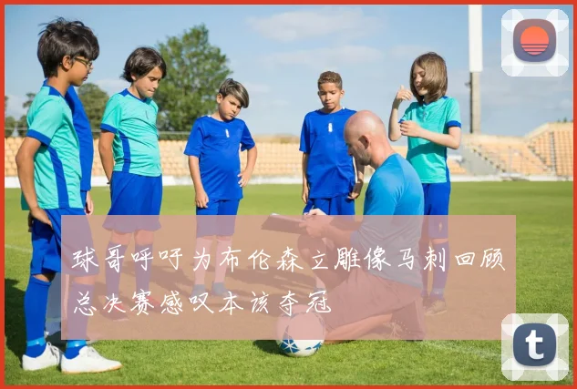 球哥呼吁为布伦森立雕像马刺回顾总决赛感叹本该夺冠