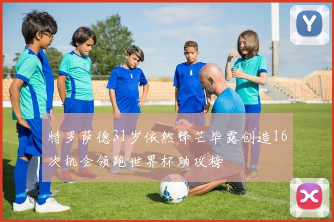 特罗萨德31岁依然锋芒毕露创造16次机会领跑世界杯助攻榜