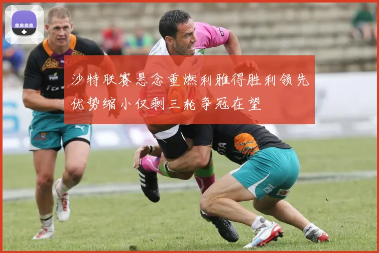 沙特联赛悬念重燃利雅得胜利领先优势缩小仅剩三轮争冠在望