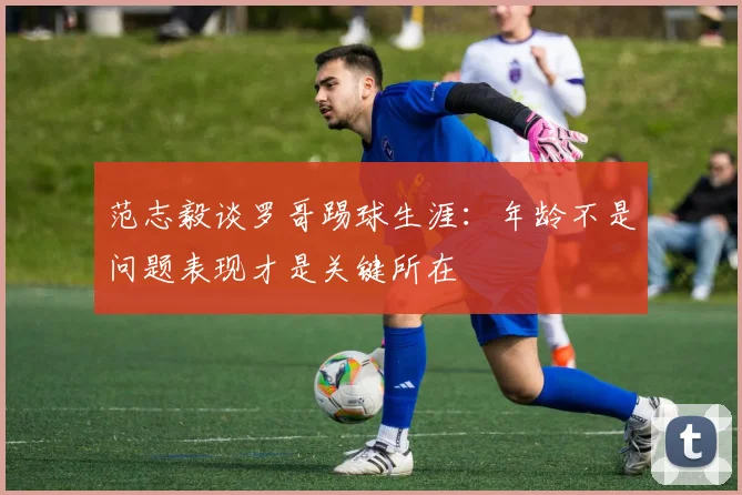 范志毅谈罗哥踢球生涯：年龄不是问题表现才是关键所在