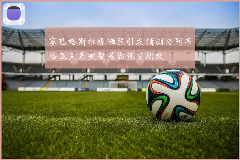 塞巴略斯社媒晒照引发猜测与阿韦洛亚关系破裂或因谎言所致