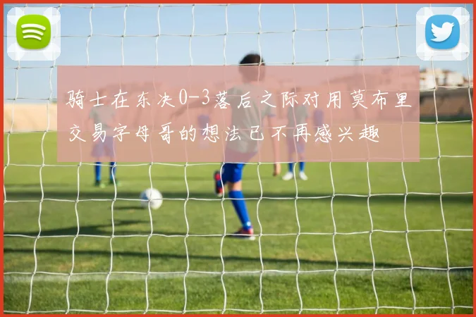 骑士在东决0-3落后之际对用莫布里交易字母哥的想法已不再感兴趣