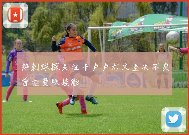 热刺球探关注卡卢卢尤文坚决不卖曾拒曼联接触