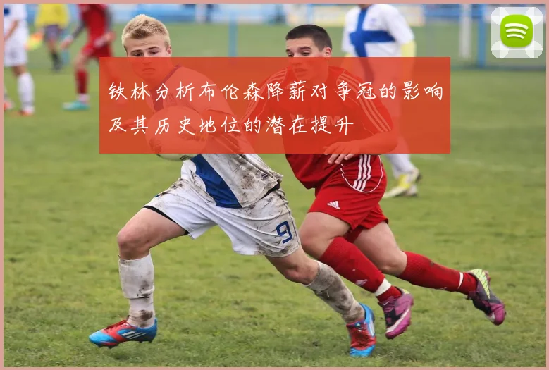铁林分析布伦森降薪对争冠的影响及其历史地位的潜在提升