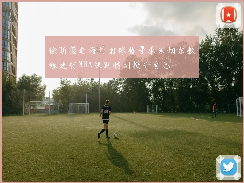徐昕若赴海外打球将寻求米切尔教练进行NBA级别特训提升自己