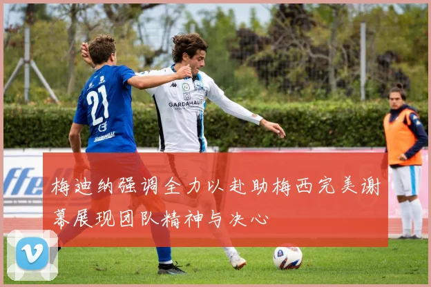 梅迪纳强调全力以赴助梅西完美谢幕展现团队精神与决心