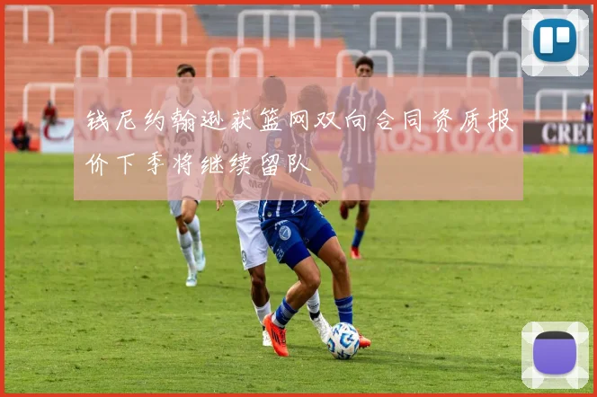 钱尼约翰逊获篮网双向合同资质报价下季将继续留队