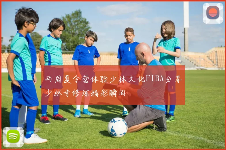 两周夏令营体验少林文化FIBA分享少林寺修炼精彩瞬间