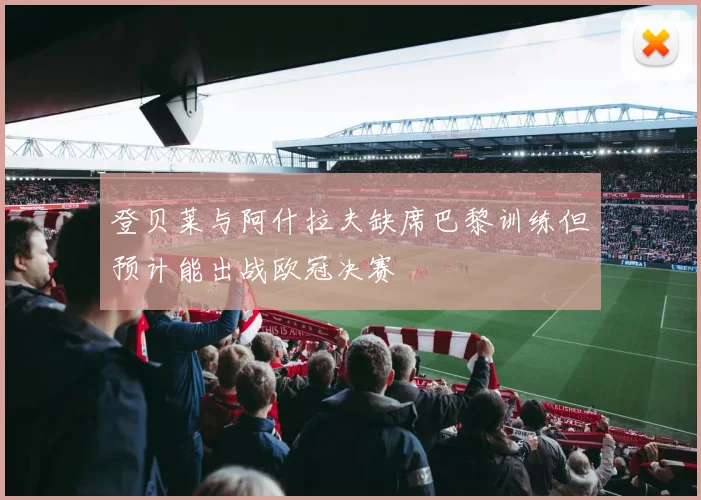 登贝莱与阿什拉夫缺席巴黎训练但预计能出战欧冠决赛