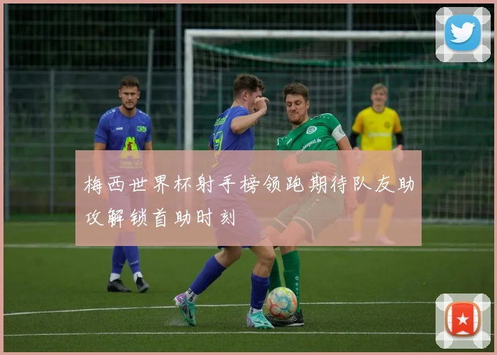 梅西世界杯射手榜领跑期待队友助攻解锁首助时刻