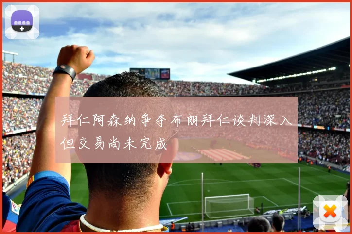 拜仁阿森纳争夺布朗拜仁谈判深入但交易尚未完成