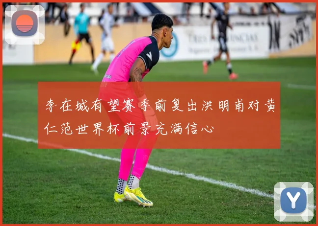 李在城有望赛季前复出洪明甫对黄仁范世界杯前景充满信心