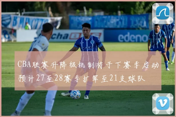 CBA联赛升降级机制将于下赛季启动预计27至28赛季扩军至21支球队