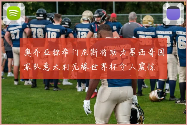 奥乔亚称希门尼斯将助力墨西哥国家队意大利无缘世界杯令人震惊