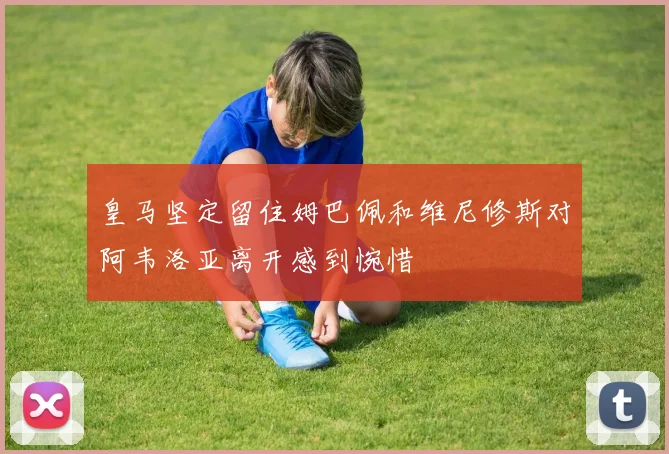 皇马坚定留住姆巴佩和维尼修斯对阿韦洛亚离开感到惋惜