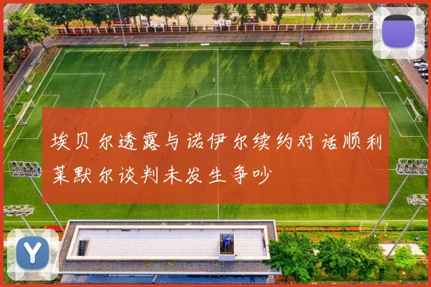 埃贝尔透露与诺伊尔续约对话顺利莱默尔谈判未发生争吵