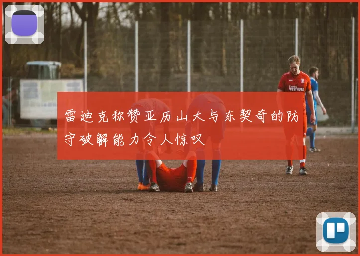 雷迪克称赞亚历山大与东契奇的防守破解能力令人惊叹