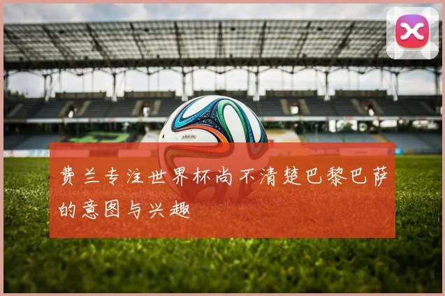 费兰专注世界杯尚不清楚巴黎巴萨的意图与兴趣
