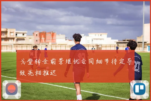 戈登转会前景堪忧合同细节待定导致亮相推迟