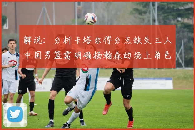 解说：分析卡塔尔得分点缺失三人中国男篮需明确杨瀚森的场上角色
